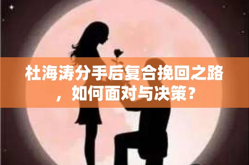 杜海涛分手后复合挽回之路,如何面对与决策? 杜海涛分手后复合挽回之路,如何面对与决策?