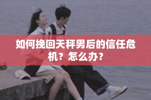 如何挽回天秤男后的信任危机?怎么办? 如何挽回天秤男后的信任危机?怎么办?