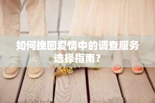 如何挽回爱情中的调查服务选择指南? 如何挽回爱情中的调查服务选择指南?