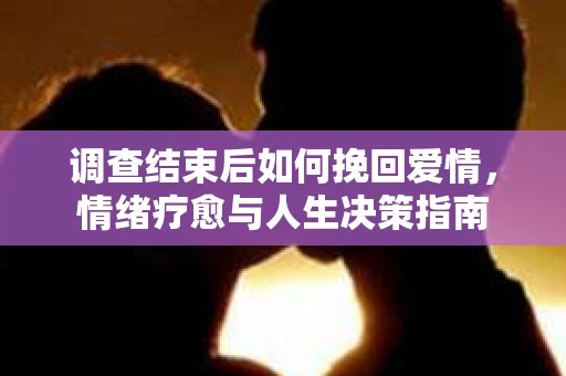 调查结束后如何挽回爱情,情绪疗愈与人生决策指南 调查结束后如何挽回爱情,情绪疗愈与人生决策指南