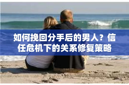 如何挽回分手后的男人?信任危机下的关系修复策略 如何挽回分手后的男人?信任危机下的关系修复策略