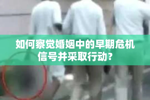 如何察觉婚姻中的早期危机信号并采取行动？
