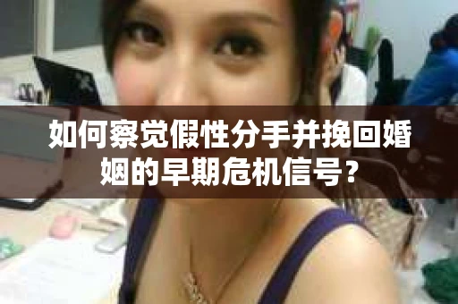 如何察觉假性分手并挽回婚姻的早期危机信号？