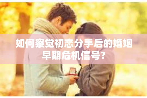 如何察觉初恋分手后的婚姻早期危机信号？