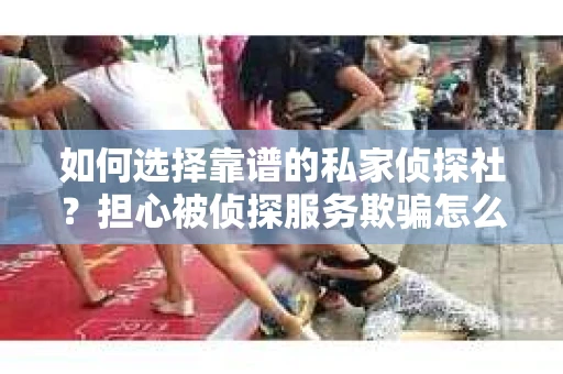如何选择靠谱的私家侦探社？担心被侦探服务欺骗怎么办？