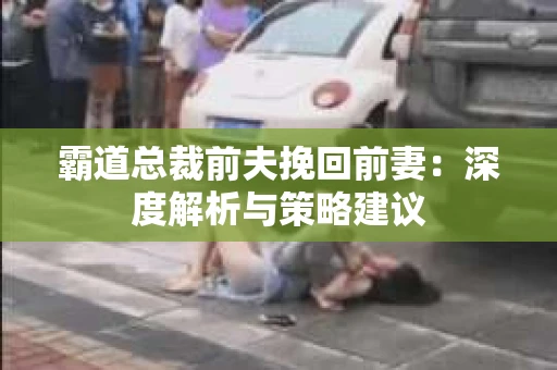 霸道总裁前夫挽回前妻：深度解析与策略建议