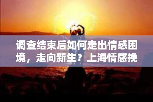调查结束后如何走出情感困境，走向新生？上海情感挽回婚姻公司给出的专业建议