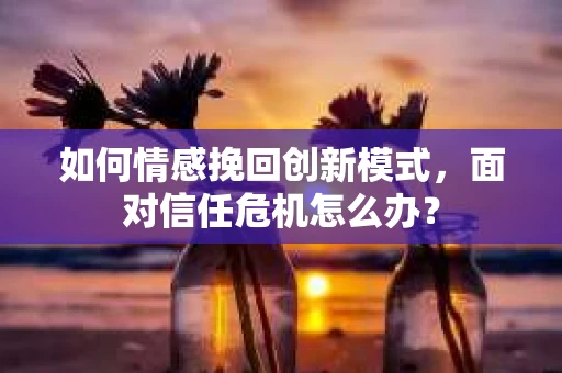 如何情感挽回创新模式,面对信任危机怎么办? 如何情感挽回创新模式,面对信任危机怎么办?