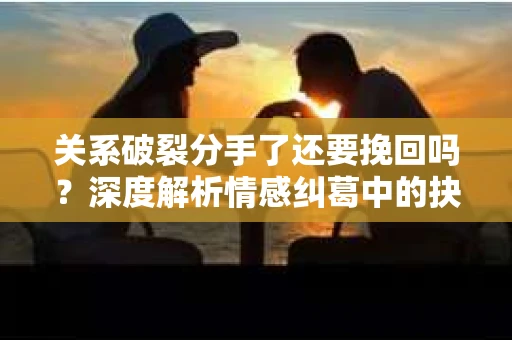 关系破裂分手了还要挽回吗?深度解析情感纠葛中的抉择 关系破裂分手了还要挽回吗?深度解析情感纠葛中的抉择