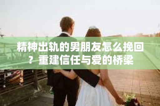 精神出轨的男朋友怎么挽回？重建信任与爱的桥梁