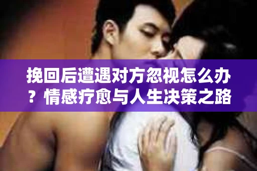 挽回后遭遇对方忽视怎么办?情感疗愈与人生决策之路 挽回后遭遇对方忽视怎么办?情感疗愈与人生决策之路