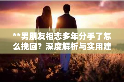 **男朋友相恋多年分手了怎么挽回？深度解析与实用建议**