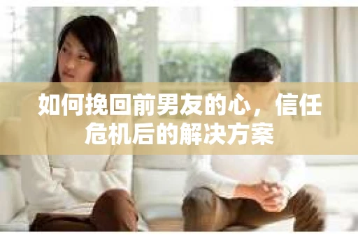 如何挽回前男友的心，信任危机后的解决方案