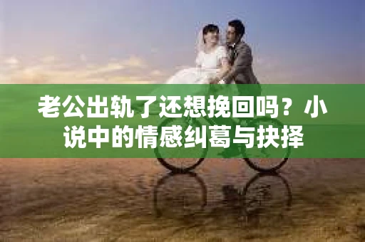 老公出轨了还想挽回吗？小说中的情感纠葛与抉择