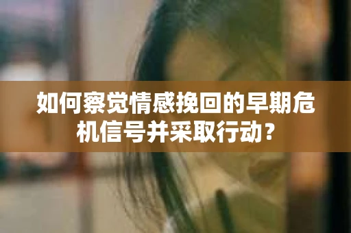 如何察觉情感挽回的早期危机信号并采取行动？