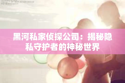 黑河私家侦探公司：揭秘隐私守护者的神秘世界
