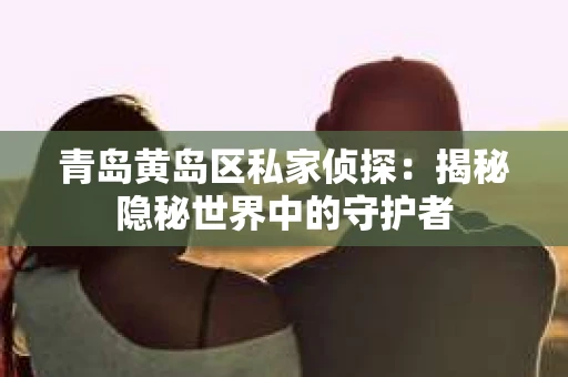 青岛黄岛区私家侦探：揭秘隐秘世界中的守护者