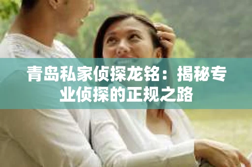 青岛私家侦探龙铭：揭秘专业侦探的正规之路