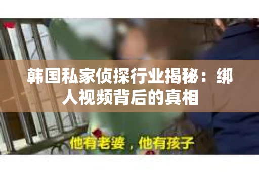 韩国私家侦探行业揭秘:绑人视频背后的真相 韩国私家侦探行业揭秘:绑人视频背后的真相
