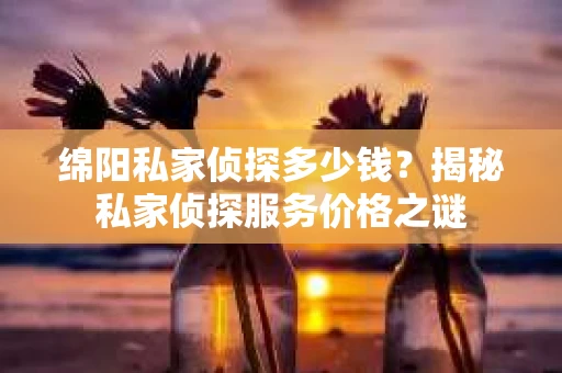 绵阳私家侦探多少钱？揭秘私家侦探服务价格之谜