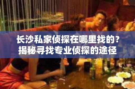 长沙私家侦探在哪里找的？揭秘寻找专业侦探的途径