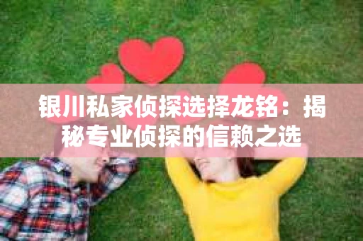 银川私家侦探选择龙铭：揭秘专业侦探的信赖之选