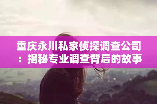 重庆永川私家侦探调查公司：揭秘专业调查背后的故事