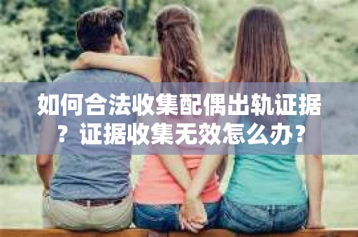 如何合法收集配偶出轨证据?证据收集无效怎么办? 如何合法收集配偶出轨证据?证据收集无效怎么办?