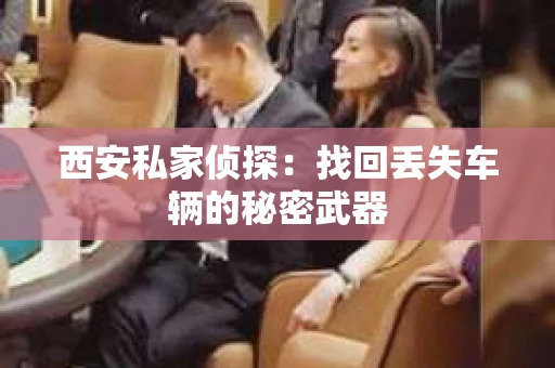 西安私家侦探：找回丢失车辆的秘密武器