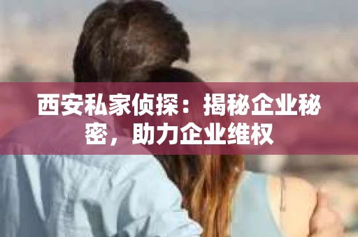 西安私家侦探：揭秘企业秘密，助力企业维权