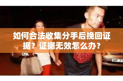 如何合法收集分手后挽回证据？证据无效怎么办？