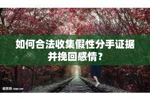 如何合法收集假性分手证据并挽回感情？