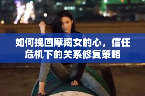 如何挽回摩羯女的心,信任危机下的关系修复策略 如何挽回摩羯女的心,信任危机下的关系修复策略