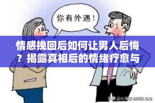 情感挽回后如何让男人后悔？揭露真相后的情绪疗愈与人生决策