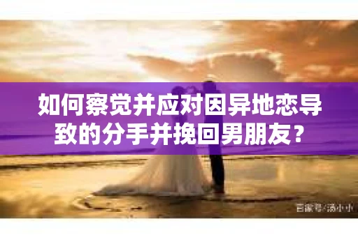 如何察觉并应对因异地恋导致的分手并挽回男朋友？