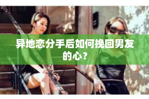 异地恋分手后如何挽回男友的心？