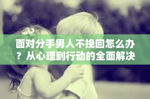 面对分手男人不挽回怎么办?从心理到行动的全面解决方案 面对分手男人不挽回怎么办?从心理到行动的全面解决方案