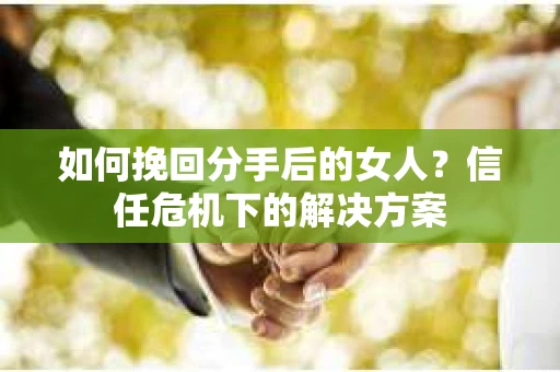 如何挽回分手后的女人?信任危机下的解决方案 如何挽回分手后的女人?信任危机下的解决方案