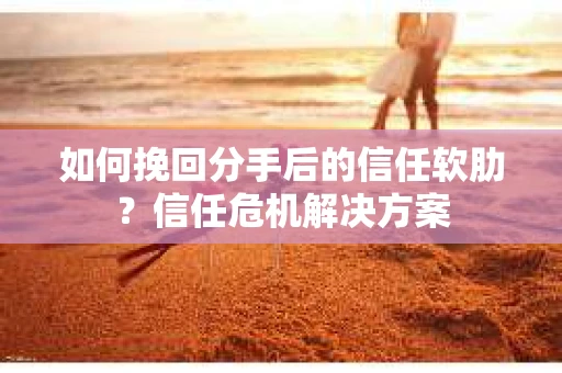 如何挽回分手后的信任软肋？信任危机解决方案