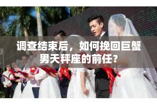 调查结束后,如何挽回巨蟹男天秤座的前任? 调查结束后,如何挽回巨蟹男天秤座的前任?