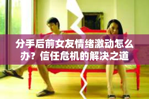 分手后前女友情绪激动怎么办?信任危机的解决之道 分手后前女友情绪激动怎么办?信任危机的解决之道