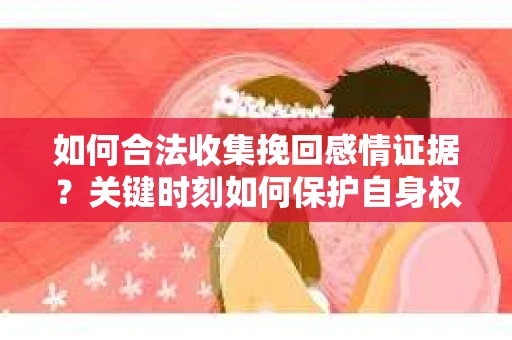 如何合法收集挽回感情证据？关键时刻如何保护自身权益？