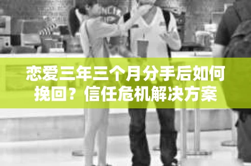 恋爱三年三个月分手后如何挽回？信任危机解决方案