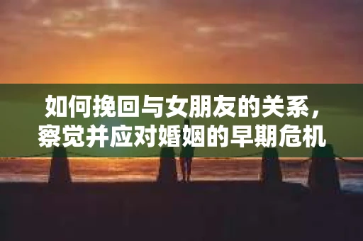 如何挽回与女朋友的关系，察觉并应对婚姻的早期危机信号