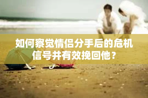 如何察觉情侣分手后的危机信号并有效挽回他？