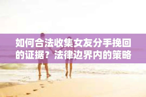 如何合法收集女友分手挽回的证据?法律边界内的策略与技巧 如何合法收集女友分手挽回的证据?法律边界内的策略与技巧