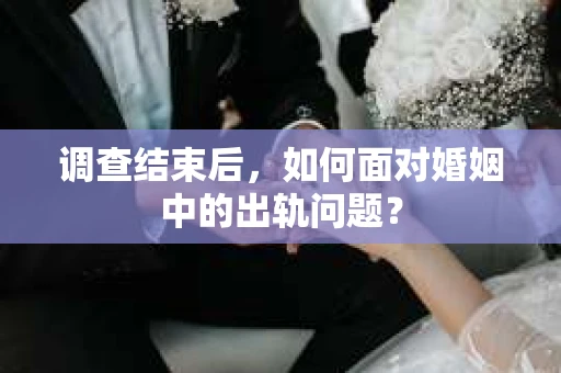 调查结束后,如何面对婚姻中的出轨问题? 调查结束后,如何面对婚姻中的出轨问题?