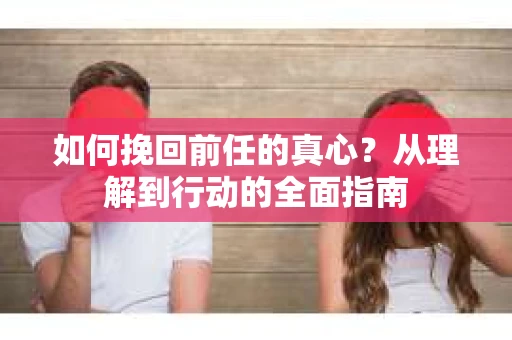 如何挽回前任的真心？从理解到行动的全面指南