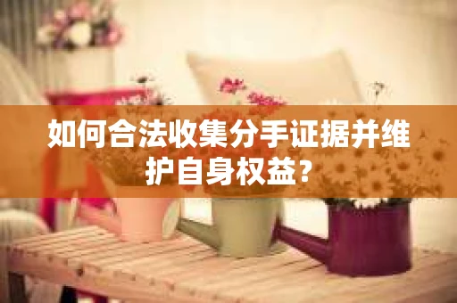 如何合法收集分手证据并维护自身权益? 如何合法收集分手证据并维护自身权益?