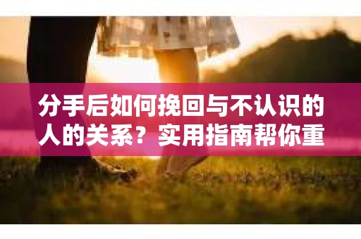 分手后如何挽回与不认识的人的关系？实用指南帮你重拾失去的联结